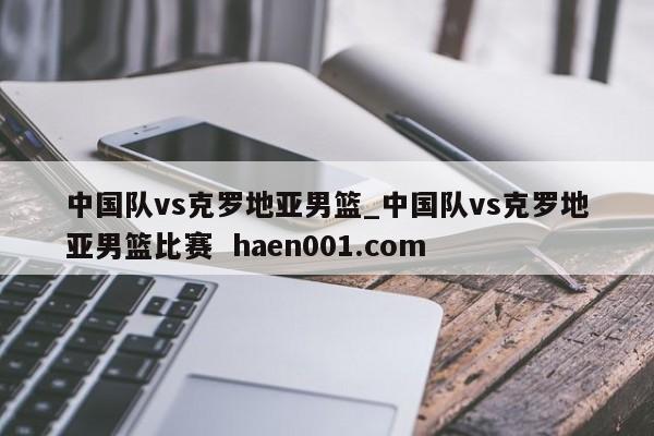 中国队vs克罗地亚男篮_中国队vs克罗地亚男篮比赛  haen001.com