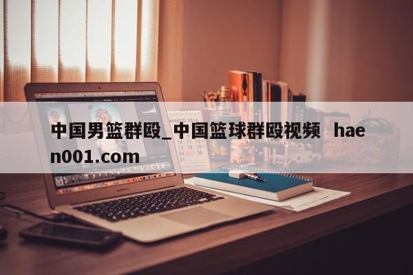 中国男篮群殴_中国篮球群殴视频  haen001.com