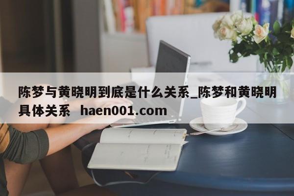 陈梦与黄晓明到底是什么关系_陈梦和黄晓明具体关系 haen001.com