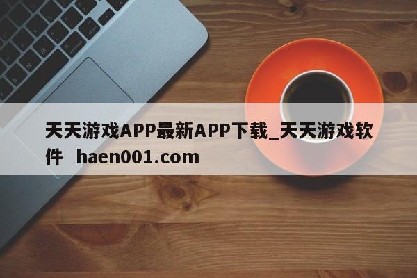 天天游戏APP最新APP下载_天天游戏软件 haen001.com