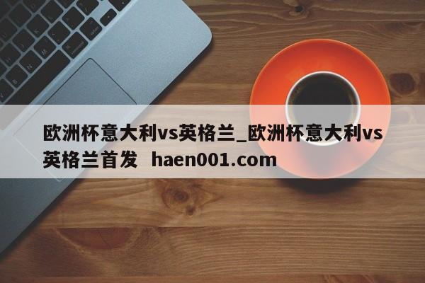 欧洲杯意大利vs英格兰_欧洲杯意大利vs英格兰首发  haen001.com