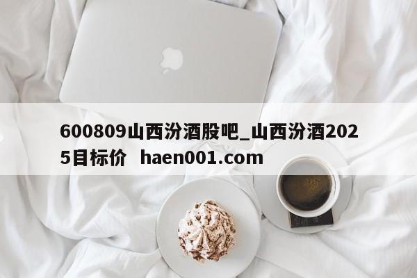 600809山西汾酒股吧_山西汾酒2025目标价  haen001.com