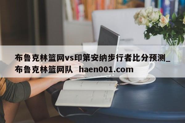 布鲁克林篮网vs印第安纳步行者比分预测_布鲁克林篮网队  haen001.com