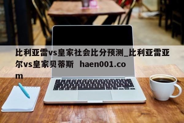 比利亚雷vs皇家社会比分预测_比利亚雷亚尔vs皇家贝蒂斯  haen001.com