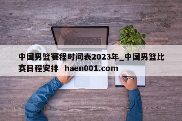 中国男篮赛程时间表2023年_中国男篮比赛日程安排  haen001.com