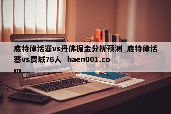 底特律活塞vs丹佛掘金分析预测_底特律活塞vs费城76人  haen001.com
