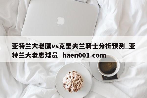 亚特兰大老鹰vs克里夫兰骑士分析预测_亚特兰大老鹰球员  haen001.com