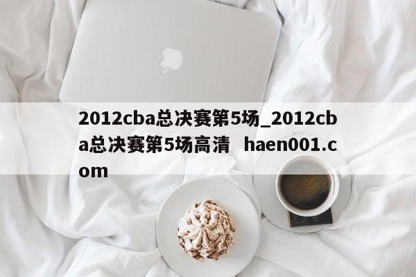 2012cba总决赛第5场_2012cba总决赛第5场高清  haen001.com
