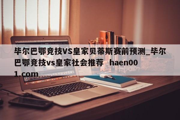 毕尔巴鄂竞技VS皇家贝蒂斯赛前预测_毕尔巴鄂竞技vs皇家社会推荐  haen001.com