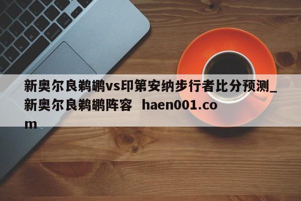 新奥尔良鹈鹕vs印第安纳步行者比分预测_新奥尔良鹈鹕阵容  haen001.com