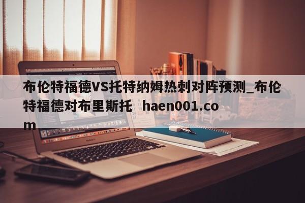 布伦特福德VS托特纳姆热刺对阵预测_布伦特福德对布里斯托  haen001.com