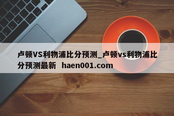 卢顿VS利物浦比分预测_卢顿vs利物浦比分预测最新  haen001.com