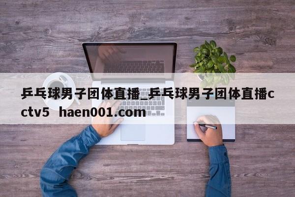 乒乓球男子团体直播_乒乓球男子团体直播cctv5  haen001.com
